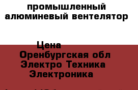 промышленный алюминевый вентелятор › Цена ­ 5 000 - Оренбургская обл. Электро-Техника » Электроника   